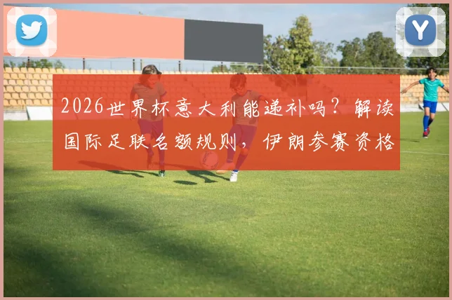 2026世界杯意大利能递补吗？解读国际足联名额规则，伊朗参赛资格分析