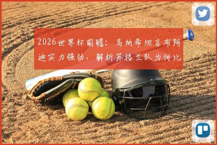 2026世界杯前瞻：乌纳希坦言布阿迪实力强劲，解析苏格兰队为何比巴西更难对付