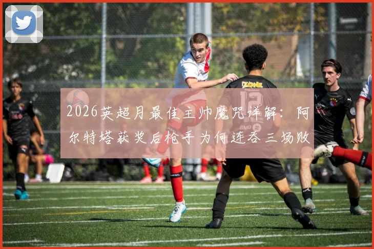 2026英超月最佳主帅魔咒详解：阿尔特塔获奖后枪手为何连吞三场败仗，背后的玄学与数据全解析