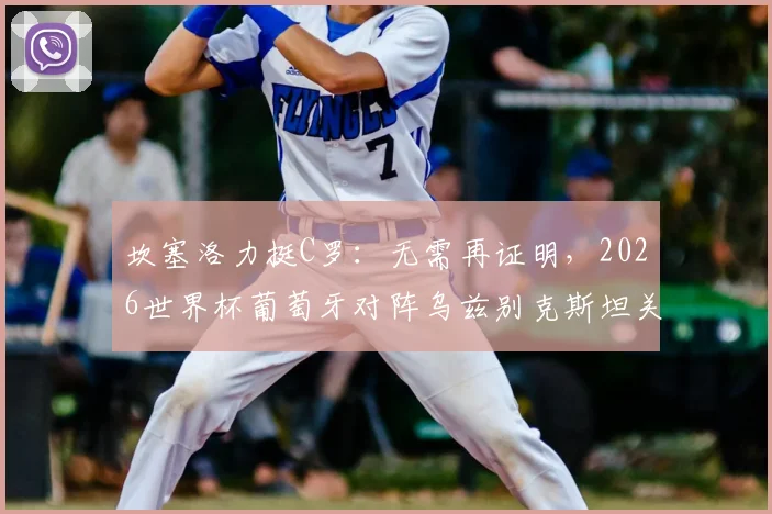 坎塞洛力挺C罗：无需再证明，2026世界杯葡萄牙对阵乌兹别克斯坦关键战前瞻与阵容解析