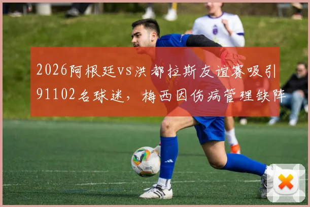 2026阿根廷vs洪都拉斯友谊赛吸引91102名球迷，梅西因伤病管理缺阵详情与赛事复盘