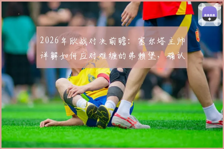 2026年欧战对决前瞻：塞尔塔主帅详解如何应对难缠的弗赖堡，确认阿斯帕斯贝西诺关键作用