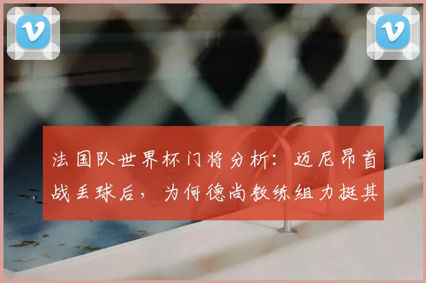 法国队世界杯门将分析：迈尼昂首战丢球后，为何德尚教练组力挺其首发？