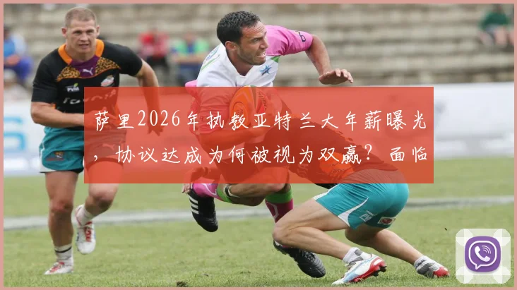 萨里2026年执教亚特兰大年薪曝光，协议达成为何被视为双赢？面临挑战与前景深度解读