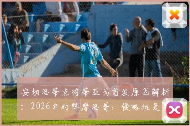 安切洛蒂点将蒂亚戈首发原因解析：2026年对阵摩洛哥，侵略性是关键战术考量