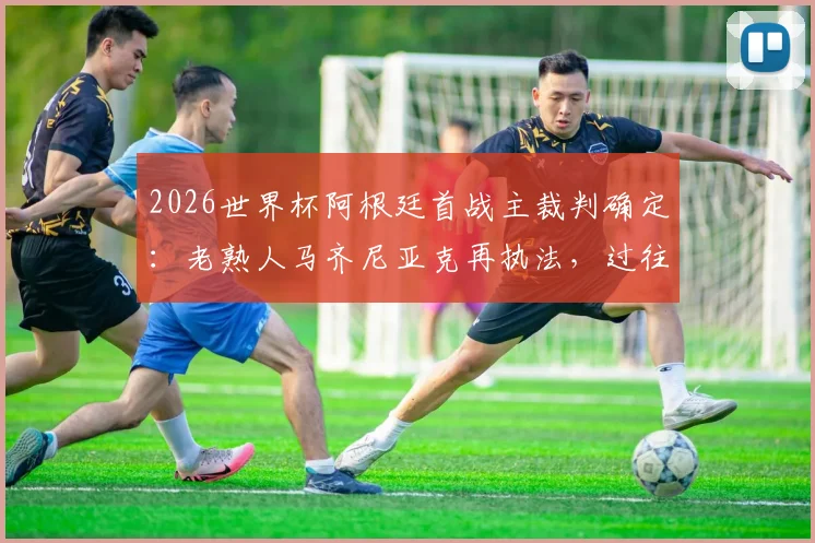 2026世界杯阿根廷首战主裁判确定：老熟人马齐尼亚克再执法，过往判罚记录与球迷反应一览