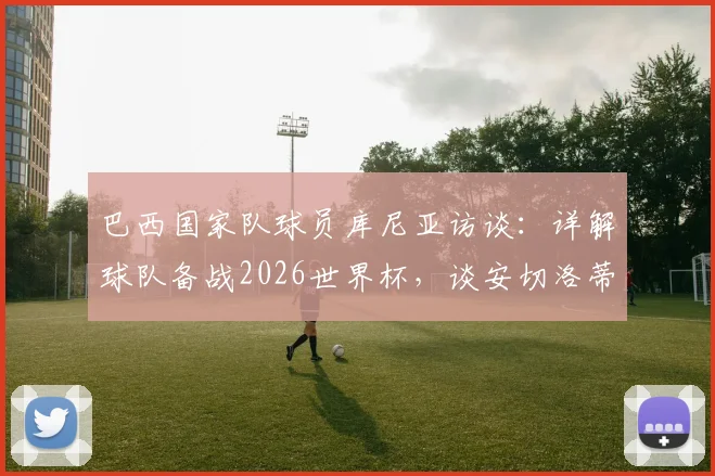 巴西国家队球员库尼亚访谈:详解球队备战2026世界杯,谈安切洛蒂执教理念与目标