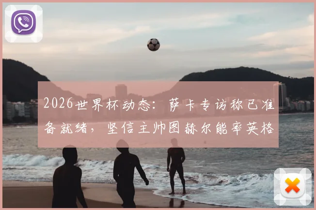 2026世界杯动态：萨卡专访称已准备就绪，坚信主帅图赫尔能率英格兰队问鼎冠军