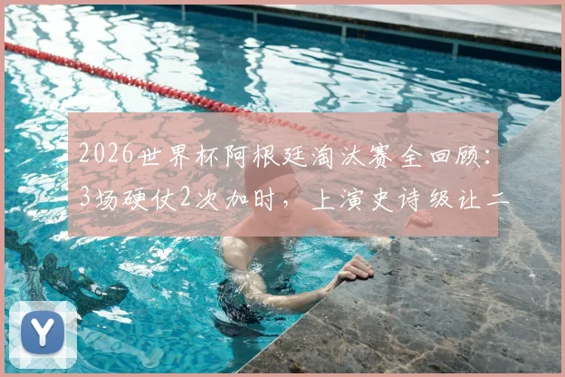 2026世界杯阿根廷淘汰赛全回顾：3场硬仗2次加时，上演史诗级让二追三绝杀
