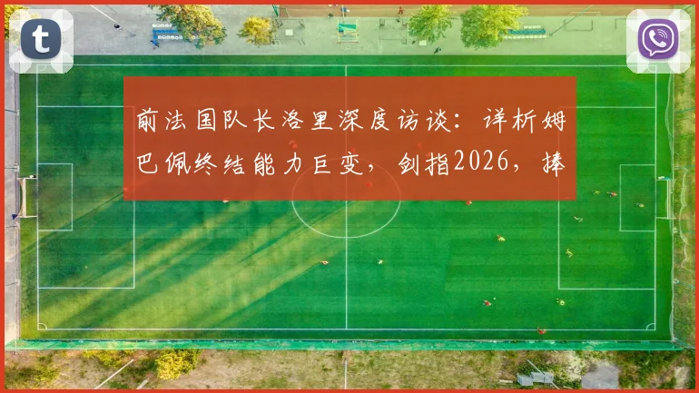 前法国队长洛里深度访谈：详析姆巴佩终结能力巨变，剑指2026，捧起大力神杯或是天命所归