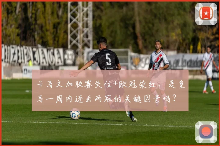 卡马文加联赛失位+欧冠染红,是皇马一周内连丢两冠的关键因素吗?深度复盘与球迷观点汇总