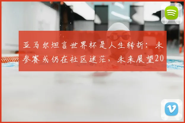 亚马尔坦言世界杯是人生转折:未参赛或仍在社区迷茫,未来展望2026