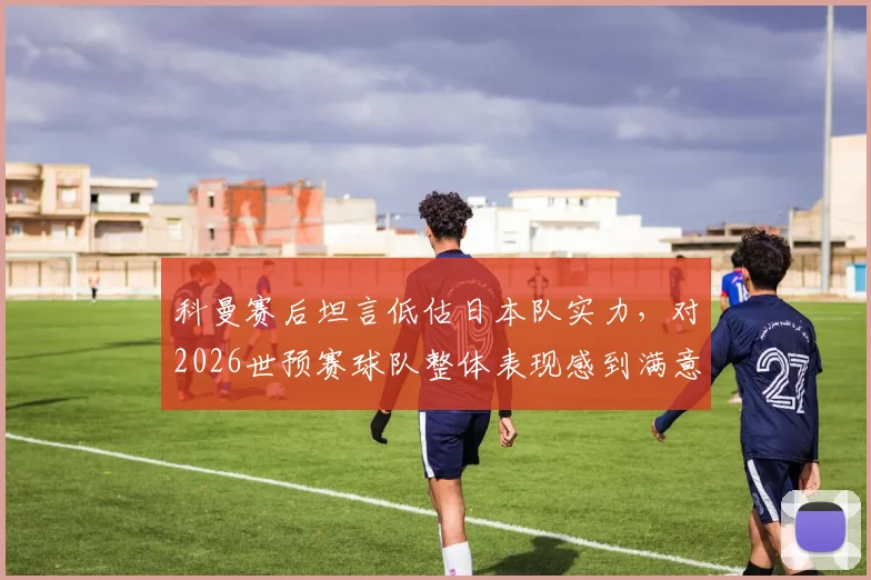 科曼赛后坦言低估日本队实力,对2026世预赛球队整体表现感到满意,采访原话回顾