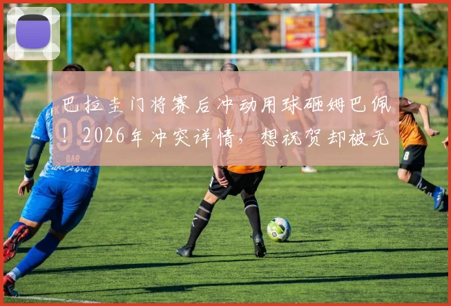巴拉圭门将赛后冲动用球砸姆巴佩！2026年冲突详情，想祝贺却被无视是导火索