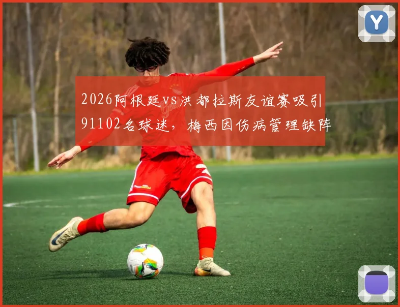 2026阿根廷vs洪都拉斯友谊赛吸引91102名球迷,梅西因伤病管理缺阵详情与赛事复盘