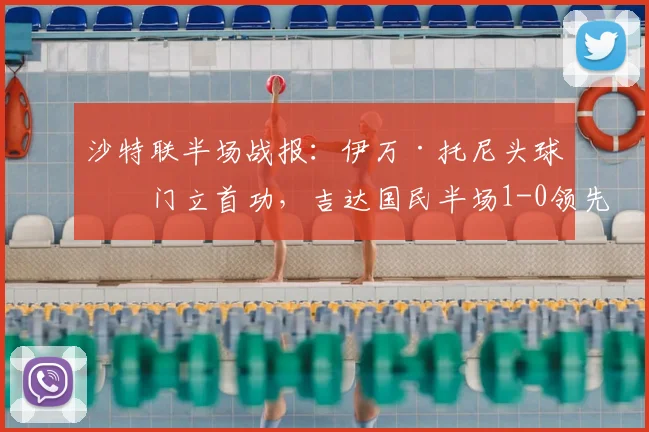 沙特联半场战报：伊万·托尼头球破门立首功，吉达国民半场1-0领先布赖代合作，附进球动图及2026赛季最新积分