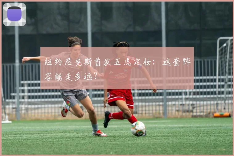 纽约尼克斯首发五虎定妆:这套阵容能走多远?