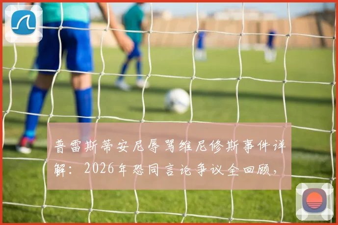 普雷斯蒂安尼辱骂维尼修斯事件详解:2026年恐同言论争议全回顾,否认使用猴子词汇