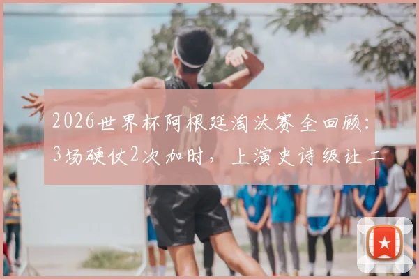 2026世界杯阿根廷淘汰赛全回顾：3场硬仗2次加时，上演史诗级让二追三绝杀