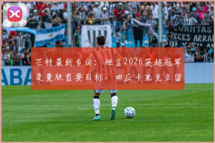 芒特最新专访:坦言2026英超冠军是曼联首要目标,回应卡里克去留非球员决定范畴