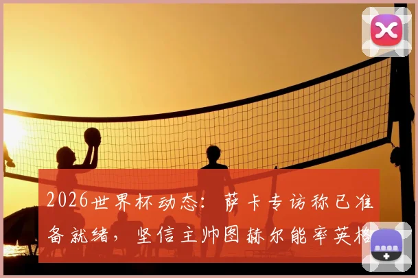 2026世界杯动态：萨卡专访称已准备就绪，坚信主帅图赫尔能率英格兰队问鼎冠军