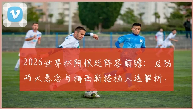 2026世界杯阿根廷阵容前瞻:后防两大悬念与梅西新搭档人选解析,斯卡洛尼面临三大选择题