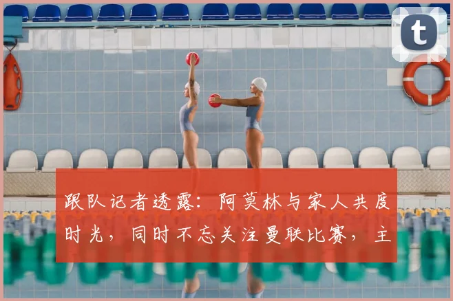 跟队记者透露:阿莫林与家人共度时光,同时不忘关注曼联比赛,主帅位置悬念牵动人心