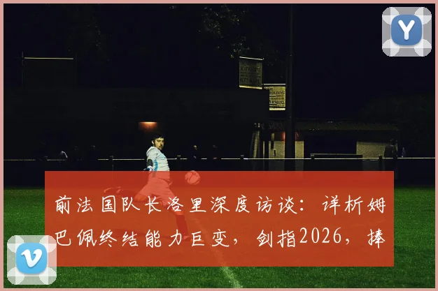 前法国队长洛里深度访谈:详析姆巴佩终结能力巨变,剑指2026,捧起大力神杯或是天命所归