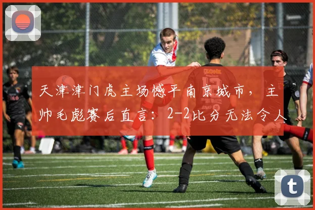 天津津门虎主场憾平南京城市，主帅毛彪赛后直言：2-2比分无法令人满意，球队需反思2026赛季关键问题