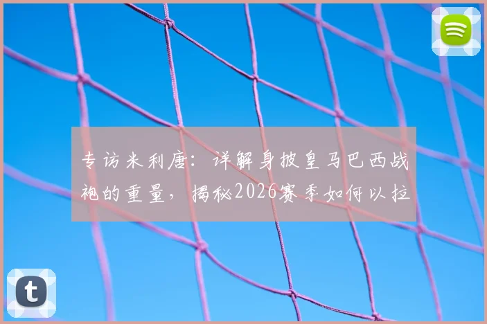 专访米利唐:详解身披皇马巴西战袍的重量,揭秘2026赛季如何以拉莫斯为榜样撑起后防