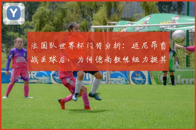 法国队世界杯门将分析：迈尼昂首战丢球后，为何德尚教练组力挺其首发？
