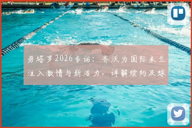 劳塔罗2026专访：齐沃为国际米兰注入激情与新活力，详解续约及球衣归属感
