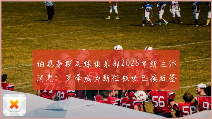 伯恩茅斯足球俱乐部2026年新主帅消息：罗泽成为新任教练已接近签约