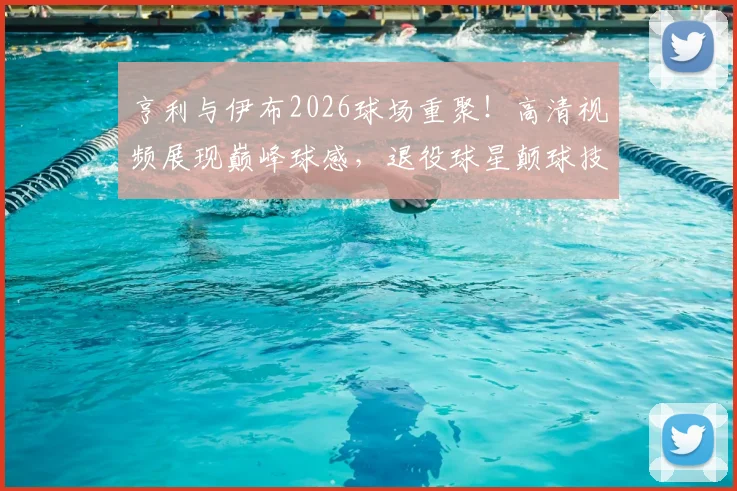 亨利与伊布2026球场重聚！高清视频展现巅峰球感，退役球星颠球技巧全解析