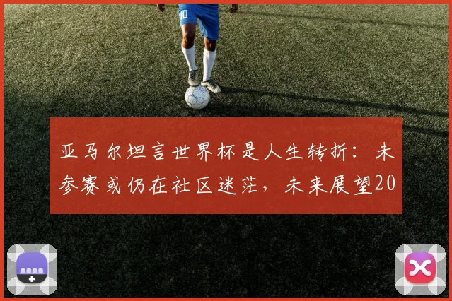 亚马尔坦言世界杯是人生转折：未参赛或仍在社区迷茫，未来展望2026