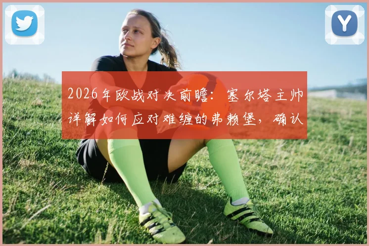 2026年欧战对决前瞻：塞尔塔主帅详解如何应对难缠的弗赖堡，确认阿斯帕斯贝西诺关键作用