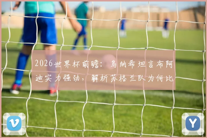 2026世界杯前瞻:乌纳希坦言布阿迪实力强劲,解析苏格兰队为何比巴西更难对付