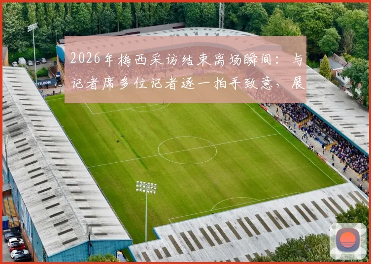 2026年梅西采访结束离场瞬间:与记者席多位记者逐一拍手致意,展现球王亲和力