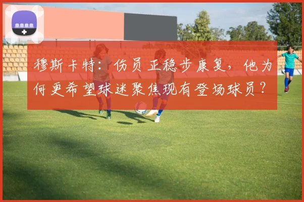 穆斯卡特：伤员正稳步康复，他为何更希望球迷聚焦现有登场球员？附2026赛季前景分析