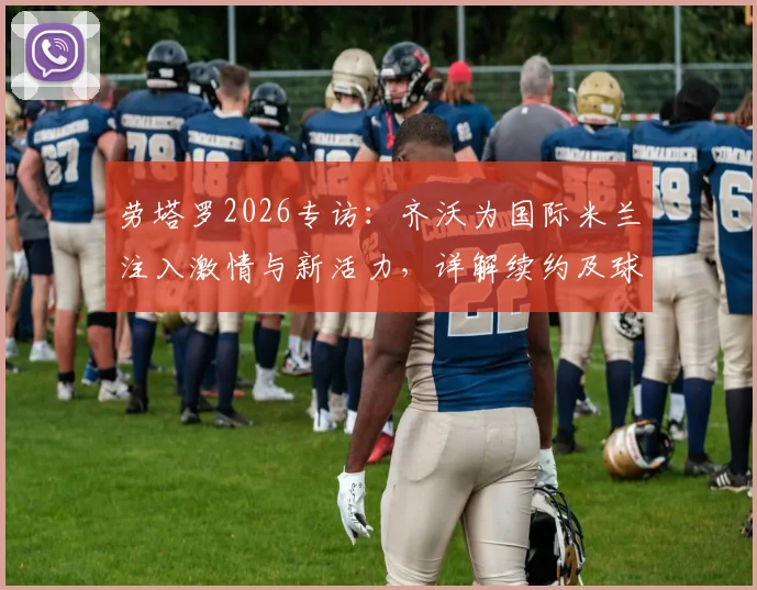 劳塔罗2026专访:齐沃为国际米兰注入激情与新活力,详解续约及球衣归属感