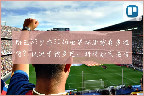 凯西35岁在2026世界杯进球有多难得?仅次于德罗巴,科特迪瓦老将传奇全解读