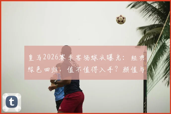 皇马2026赛季客场球衣曝光:经典绿色回归,值不值得入手?颜值与实战全解析