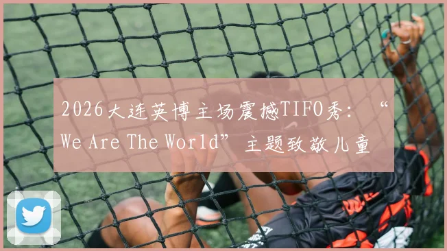 2026大连英博主场震撼TIFO秀:“We Are The World”主题致敬儿童节,现场氛围直击人心