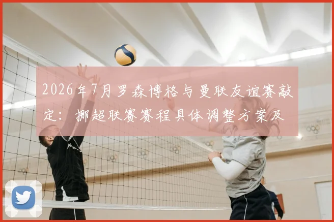 2026年7月罗森博格与曼联友谊赛敲定:挪超联赛赛程具体调整方案及球迷观赛购票指南