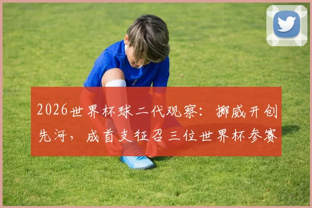 2026世界杯球二代观察:挪威开创先河,成首支征召三位世界杯参赛球员之子球队,细数足坛将门虎子