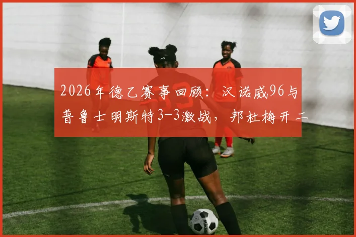2026年德乙赛事回顾：汉诺威96与普鲁士明斯特3-3激战，邦杜梅开二度成亮点，附赛后积分榜解析