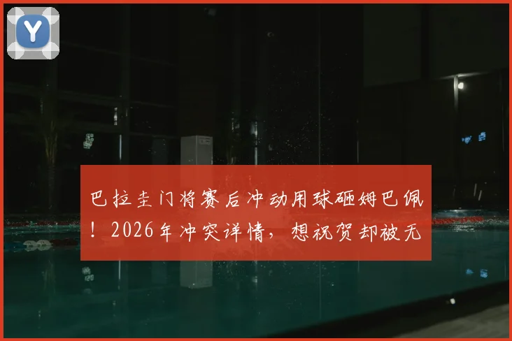 巴拉圭门将赛后冲动用球砸姆巴佩!2026年冲突详情,想祝贺却被无视是导火索