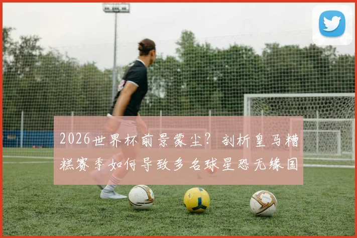 2026世界杯前景蒙尘？剖析皇马糟糕赛季如何导致多名球星恐无缘国家队大名单