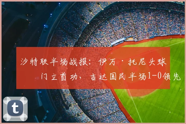 沙特联半场战报：伊万·托尼头球破门立首功，吉达国民半场1-0领先布赖代合作，附进球动图及2026赛季最新积分