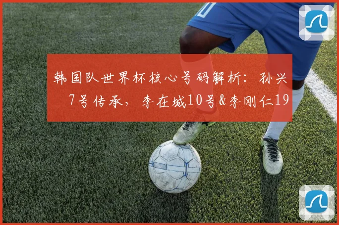 韩国队世界杯核心号码解析:孙兴慜7号传承,李在城10号&李刚仁19号意义何在?附2026年阵容号码预测
